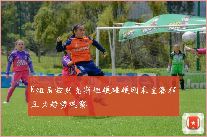 K组乌兹别克斯坦硬碰硬刚果金赛程压力趋势观察