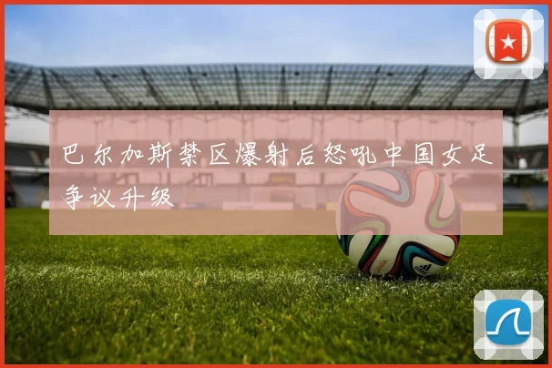 巴尔加斯禁区爆射后怒吼中国女足争议升级