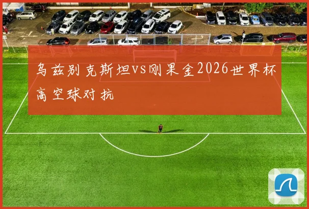 乌兹别克斯坦vs刚果金2026世界杯高空球对抗