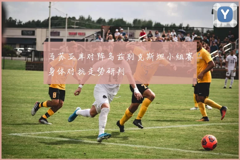 马苏亚库对阵乌兹别克斯坦小组赛身体对抗走势研判