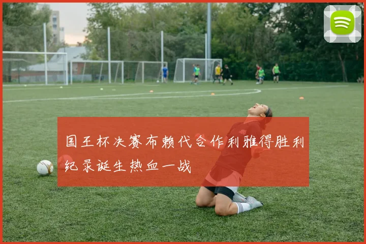 国王杯决赛布赖代合作利雅得胜利纪录诞生热血一战