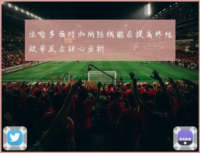 法哈多面对加纳防线能否提高终结效率反击核心分析