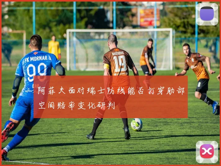 阿菲夫面对瑞士防线能否打穿肋部空间赔率变化研判