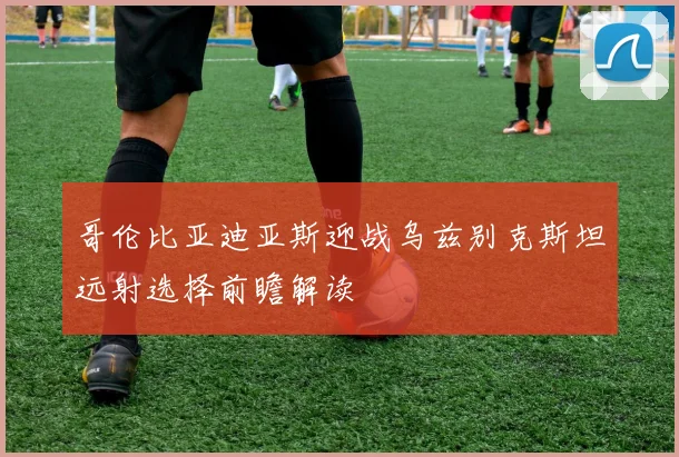 哥伦比亚迪亚斯迎战乌兹别克斯坦远射选择前瞻解读