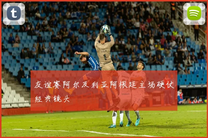 友谊赛阿尔及利亚阿根廷主场硬仗经典镜头