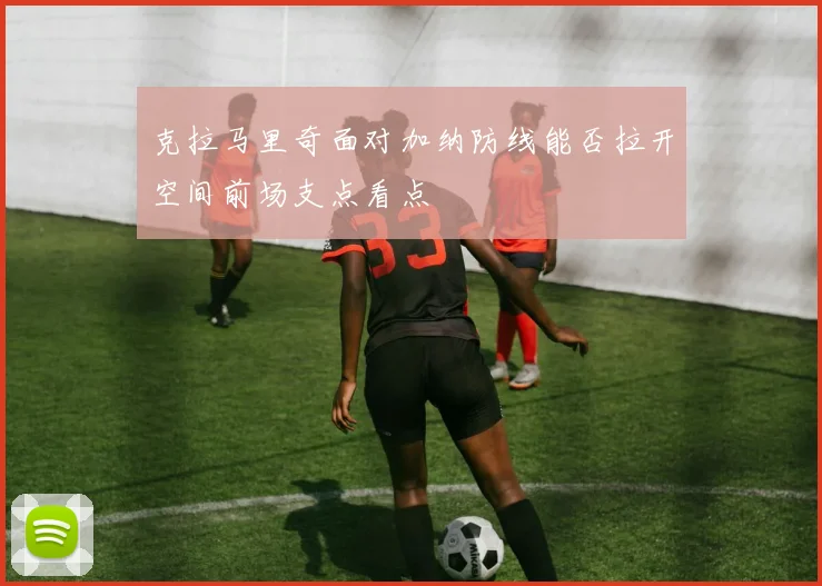 克拉马里奇面对加纳防线能否拉开空间前场支点看点