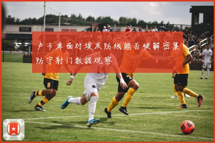 卢卡库面对埃及防线能否破解密集防守射门数据观察