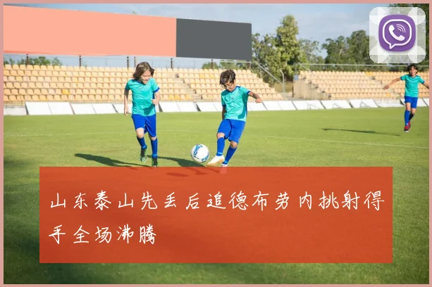 山东泰山先丢后追德布劳内挑射得手全场沸腾