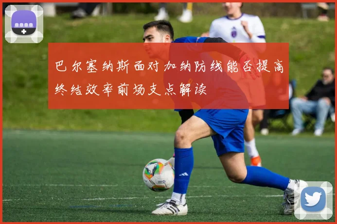 巴尔塞纳斯面对加纳防线能否提高终结效率前场支点解读